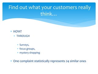  HOW?
 THROUGH
 Surveys,
 focus groups,
 mystery shopping
 One complaint statistically represents 24 similar ones
Find out what your customers really
think…
 