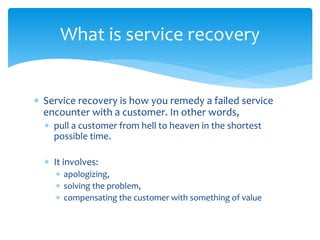  Service recovery is how you remedy a failed service
encounter with a customer. In other words,
 pull a customer from hell to heaven in the shortest
possible time.
 It involves:
 apologizing,
 solving the problem,
 compensating the customer with something of value
What is service recovery
 