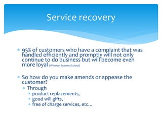  95% of customers who have a complaint that was
handled efficiently and promptly will not only
continue to do business but will become even
more loyal (Wharton Business School)
 So how do you make amends or appease the
customer?
 Through
 product replacements,
 good will gifts,
 free of charge services, etc…
Service recovery
 