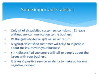 Some important statistics
 Only 4% of dissatisfied customers complain. 96% leave
without any communication to the business
 Of the 96% who leave, 91% will never return
 A typical dissatisfied customer will tell 8 to 10 people
about the issues with your business
 1 in 5 dissatisfied customers will tell 20 people about the
issues with your business
 It takes 12 positive service incidents to make up for one
negative incident
33
 