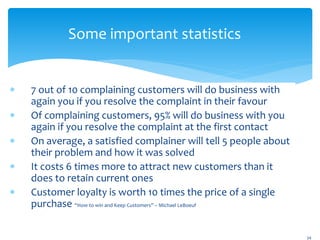 Some important statistics
 7 out of 10 complaining customers will do business with
again you if you resolve the complaint in their favour
 Of complaining customers, 95% will do business with you
again if you resolve the complaint at the first contact
 On average, a satisfied complainer will tell 5 people about
their problem and how it was solved
 It costs 6 times more to attract new customers than it
does to retain current ones
 Customer loyalty is worth 10 times the price of a single
purchase “How to win and Keep Customers” – Michael LeBoeuf
34
 