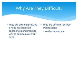 Why Are They Difficult?
 They are often expressing
a need but chose an
appropriate and impolite
way to communicate this
need
 They are difficult for their
own reasons –
 not because of you
 