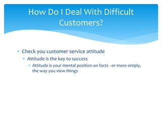  Check you customer service attitude
 Attitude is the key to success
 Attitude is your mental position on facts - or more simply,
the way you view things
How Do I Deal With Difficult
Customers?
 