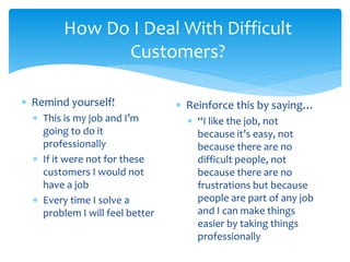 How Do I Deal With Difficult
Customers?
 Remind yourself!
 This is my job and I’m
going to do it
professionally
 If it were not for these
customers I would not
have a job
 Every time I solve a
problem I will feel better
 Reinforce this by saying…
 “I like the job, not
because it’s easy, not
because there are no
difficult people, not
because there are no
frustrations but because
people are part of any job
and I can make things
easier by taking things
professionally
 