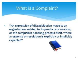 What is a Complaint?
 “An expression of dissatisfaction made to an
organization, related to its products or services,
or the complaints-handling process itself, where
a response or resolution is explicitly or implicitly
expected”
5
 
