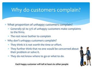  What proportion of unhappy customers complain?
 Generally 9% to 37% of unhappy customers make complaints
to the firms.
 The rest never bother to complain
 Why don’t unhappy customers complain?
 They think it is not worth the time or effort.
 They further think that no one would be concerned about
their problem or solve it.
 They do not know where to go or what to do.
Why do customers complain?
Each happy customer will tell at least six other people
 