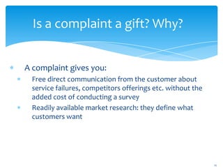 Is a complaint a gift? Why?


A complaint gives you:
 Free direct communication from the customer about
 service failures, competitors offerings etc. without the
 added cost of conducting a survey
 Readily available market research: they define what
 customers want




                                                            12
 