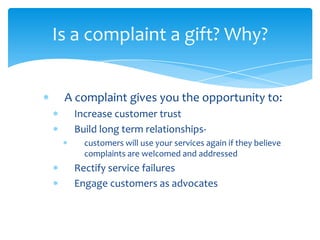 Is a complaint a gift? Why?


 A complaint gives you the opportunity to:
  Increase customer trust
  Build long term relationships-
    customers will use your services again if they believe
    complaints are welcomed and addressed
  Rectify service failures
  Engage customers as advocates
 