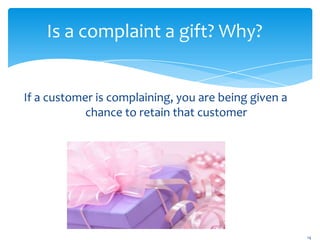 Is a complaint a gift? Why?


If a customer is complaining, you are being given a
            chance to retain that customer




                                                      14
 