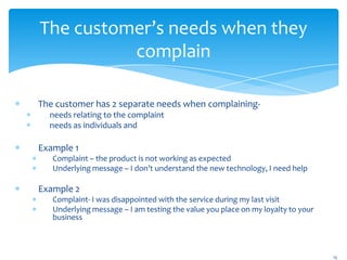 The customer’s needs when they
          complain

The customer has 2 separate needs when complaining-
  needs relating to the complaint
  needs as individuals and

Example 1
   Complaint – the product is not working as expected
   Underlying message – I don’t understand the new technology, I need help

Example 2
   Complaint- I was disappointed with the service during my last visit
   Underlying message – I am testing the value you place on my loyalty to your
   business



                                                                                 15
 