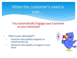 When the customer’s need is
            met…

   You automatically Engage your Customer
      as your Advocate!


Who is your advocate???
  A person who publicly supports or
  recommends you
  Someone who speaks, or argues in your
  favor



                                            17
 