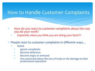 How to Handle Customer Complaints

   How do you react to customer complaints about the way
   you do your work?
     Especially when you think you are doing your best???

 People react to customer complaints in different ways…
     Some
       Ignore complaints
       Become defensive
       Become angry or annoyed
       Are concerned about the loss of trade or the damage to their
       professional reputation


                                                                      19
 