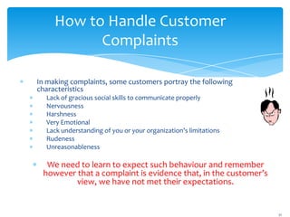 How to Handle Customer
           Complaints

In making complaints, some customers portray the following
characteristics
  Lack of gracious social skills to communicate properly
  Nervousness
  Harshness
  Very Emotional
  Lack understanding of you or your organization’s limitations
  Rudeness
  Unreasonableness

  We need to learn to expect such behaviour and remember
 however that a complaint is evidence that, in the customer’s
         view, we have not met their expectations.


                                                                 21
 