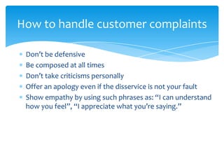 How to handle customer complaints

 Don’t be defensive
 Be composed at all times
 Don’t take criticisms personally
 Offer an apology even if the disservice is not your fault
 Show empathy by using such phrases as: “I can understand
 how you feel”, “I appreciate what you’re saying.”
 