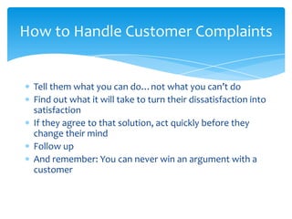 How to Handle Customer Complaints


 Tell them what you can do…not what you can’t do
 Find out what it will take to turn their dissatisfaction into
 satisfaction
 If they agree to that solution, act quickly before they
 change their mind
 Follow up
 And remember: You can never win an argument with a
 customer
 