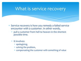 What is service recovery


Service recovery is how you remedy a failed service
encounter with a customer. In other words,
  pull a customer from hell to heaven in the shortest
  possible time.

  It involves:
    apologizing,
    solving the problem,
    compensating the customer with something of value
 