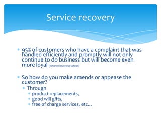 Service recovery


95% of customers who have a complaint that was
handled efficiently and promptly will not only
continue to do business but will become even
more loyal (Wharton Business School)

So how do you make amends or appease the
customer?
  Through
   product replacements,
   good will gifts,
   free of charge services, etc…
 