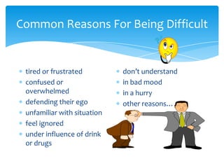 Common Reasons For Being Difficult


 tired or frustrated         don’t understand
 confused or                 in bad mood
 overwhelmed                 in a hurry
 defending their ego         other reasons…..
 unfamiliar with situation
 feel ignored
 under influence of drink
 or drugs
 