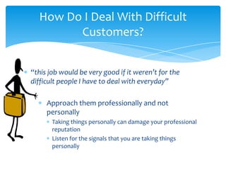 How Do I Deal With Difficult
        Customers?


“this job would be very good if it weren’t for the
difficult people I have to deal with everyday”

     Approach them professionally and not
     personally
       Taking things personally can damage your professional
       reputation
       Listen for the signals that you are taking things
       personally
 