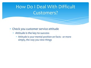 How Do I Deal With Difficult
        Customers?


Check you customer service attitude
  Attitude is the key to success
    Attitude is your mental position on facts - or more
    simply, the way you view things
 
