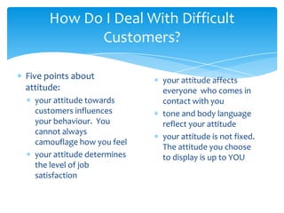 How Do I Deal With Difficult
           Customers?

Five points about            your attitude affects
attitude:                    everyone who comes in
  your attitude towards      contact with you
  customers influences       tone and body language
  your behaviour. You        reflect your attitude
  cannot always
                             your attitude is not fixed.
  camouflage how you feel
                             The attitude you choose
  your attitude determines   to display is up to YOU
  the level of job
  satisfaction
 