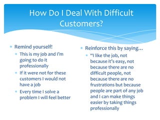 How Do I Deal With Difficult
            Customers?

Remind yourself!               Reinforce this by saying…
  This is my job and I’m         “I like the job, not
  going to do it                 because it’s easy, not
  professionally                 because there are no
  If it were not for these       difficult people, not
  customers I would not          because there are no
  have a job                     frustrations but because
  Every time I solve a           people are part of any job
  problem I will feel better     and I can make things
                                 easier by taking things
                                 professionally
 