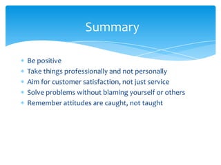 Summary

Be positive
Take things professionally and not personally
Aim for customer satisfaction, not just service
Solve problems without blaming yourself or others
Remember attitudes are caught, not taught
 