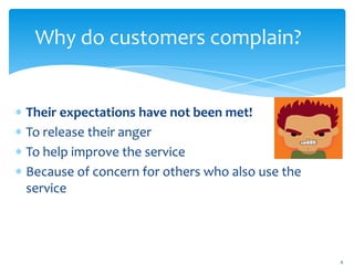 Why do customers complain?


Their expectations have not been met!
To release their anger
To help improve the service
Because of concern for others who also use the
service




                                                 6
 