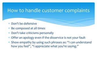 How to handle customer complaints

 Don’t be defensive
 Be composed at all times
 Don’t take criticisms personally
 Offer ...