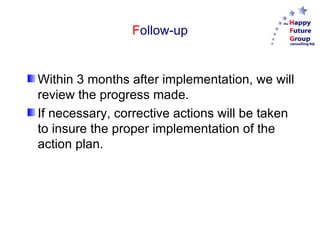 Follow-up


Within 3 months after implementation, we will
review the progress made.
If necessary, corrective actions will be taken
to insure the proper implementation of the
action plan.
 