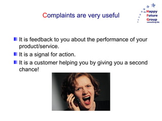 Complaints are very useful


It is feedback to you about the performance of your
product/service.
It is a signal for action.
It is a customer helping you by giving you a second
chance!
 