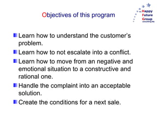 Objectives of this program


Learn how to understand the customer’s
problem.
Learn how to not escalate into a conflict.
Learn how to move from an negative and
emotional situation to a constructive and
rational one.
Handle the complaint into an acceptable
solution.
Create the conditions for a next sale.
 