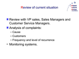 Review of current situation


 Review with VP sales, Sales Managers and
 Customer Service Managers.
 Analysis of complaints:
  – Cause
  – Customers
  – Frequency and level of recurrence
• Monitoring systems.
 