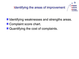 Identifying the areas of improvement


Identifying weaknesses and strengths areas.
Complaint score chart.
Quantifying the cost of complaints.
 