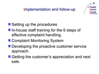 Implementation and follow-up


Setting up the procedures
In-house staff training for the 6 steps of
effective complaint handling.
Complaint Monitoring System
Developing the proactive customer service
approach.
Getting the customer’s appreciation and next
sale.
 