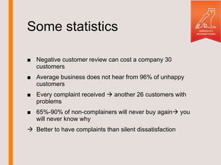 Some statistics
■ Negative customer review can cost a company 30
customers
■ Average business does not hear from 96% of unhappy
customers
■ Every complaint received another 26 customers with
problems
■ 65%-90% of non-complainers will never buy again you
will never know why
Better to have complaints than silent dissatisfaction