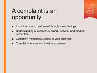 A complaint is an
opportunity
■ Instant access to customers’ thoughts and feelings
■ Understanding of customers’ brand-, service- and product
perception
■ Complaint measures success of your business
■ Complaints ensure continual improvement