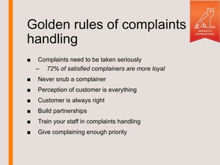Golden rules of complaints
handling
■ Complaints need to be taken seriously
– 72% of satisfied complainers are more loyal
■ Never snub a complainer
■ Perception of customer is everything
■ Customer is always right
■ Build partnerships
■ Train your staff in complaints handling
■ Give complaining enough priority