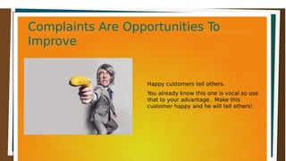 Complaints Are Opportunities ToComplaints Are Opportunities To
ImproveImprove
Complaints Are Opportunities ToComplaints Are Opportunities To
ImproveImprove
Happy customers tell others.
You already know this one is vocal so use
that to your advantage. Make this
customer happy and he will tell others!
 