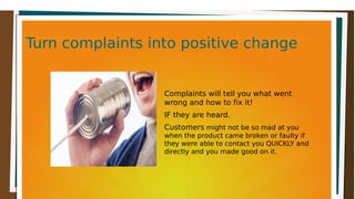 Turn complaints into positive changeTurn complaints into positive changeTurn complaints into positive changeTurn complaints into positive change
Complaints will tell you what went
wrong and how to fix it!
IF they are heard.
Customers might not be so mad at you
when the product came broken or faulty if
they were able to contact you QUICKLY and
directly and you made good on it.
 