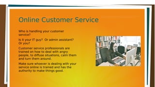 Online Customer ServiceOnline Customer ServiceOnline Customer ServiceOnline Customer Service
Who is handling your customer
service?
Is it your IT guy? Or admin assistant?
Or you?
Customer service professionals are
trained on how to deal with angry
people, to diffuse situations, calm them
and turn them around.
Make sure whoever is dealing with your
service online is trained and has the
authority to make things good.
 