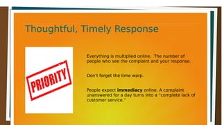Thoughtful, Timely ResponseThoughtful, Timely ResponseThoughtful, Timely ResponseThoughtful, Timely Response
Everything is multiplied online. The number of
people who see the complaint and your response.
Don’t forget the time warp.
People expect immediacy online. A complaint
unanswered for a day turns into a “complete lack of
customer service.”
 