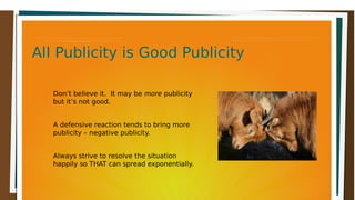 All Publicity is Good PublicityAll Publicity is Good PublicityAll Publicity is Good PublicityAll Publicity is Good Publicity
Don’t believe it. It may be more publicity
but it’s not good.
A defensive reaction tends to bring more
publicity – negative publicity.
Always strive to resolve the situation
happily so THAT can spread exponentially.
 