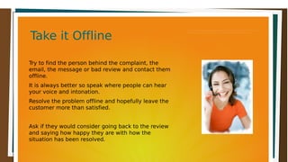 Take it OfflineTake it OfflineTake it OfflineTake it Offline
Try to find the person behind the complaint, the
email, the message or bad review and contact them
offline.
It is always better so speak where people can hear
your voice and intonation.
Resolve the problem offline and hopefully leave the
customer more than satisfied.
Ask if they would consider going back to the review
and saying how happy they are with how the
situation has been resolved.
 