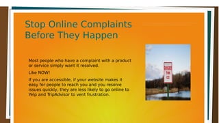 Stop Online ComplaintsStop Online Complaints
Before They HappenBefore They Happen
Stop Online ComplaintsStop Online Complaints
Before They HappenBefore They Happen
Most people who have a complaint with a product
or service simply want it resolved.
Like NOW!
If you are accessible, if your website makes it
easy for people to reach you and you resolve
issues quickly, they are less likely to go online to
Yelp and TripAdvisor to vent frustration.
 