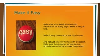 Make it EasyMake it EasyMake it EasyMake it Easy
Make sure your website has contact
information on every page. Make it easy to
find.
Make it easy to contact a real, live human.
And not just any only human with a headset.
Make sure the customer service person
actually has authority to make things right.
 
