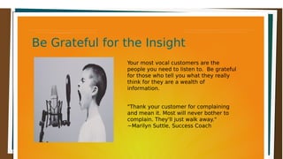 Be Grateful for the InsightBe Grateful for the InsightBe Grateful for the InsightBe Grateful for the Insight
Your most vocal customers are the
people you need to listen to. Be grateful
for those who tell you what they really
think for they are a wealth of
information.
"Thank your customer for complaining
and mean it. Most will never bother to
complain. They'll just walk away."
~Marilyn Suttle, Success Coach
 