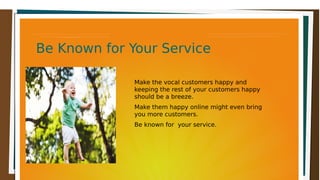 Be Known for Your ServiceBe Known for Your ServiceBe Known for Your ServiceBe Known for Your Service
Make the vocal customers happy and
keeping the rest of your customers happy
should be a breeze.
Make them happy online might even bring
you more customers.
Be known for your service.
 