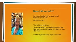 Need More Info?Need More Info?Need More Info?Need More Info?
For more helpful info for your small
business check out:
PattTimlin.com
The full blog posts on:
How to Handle Customer Complaints and
Why You Need to Bring Service Back to Your
Business
will have you amping up your service!
 