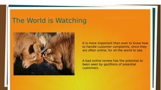 The World is WatchingThe World is WatchingThe World is WatchingThe World is Watching
It is more important than ever to know how
to handle customer complaints, since they
are often online, for all the world to see.
A bad online review has the potential to
been seen by gazillions of potential
customers.
 